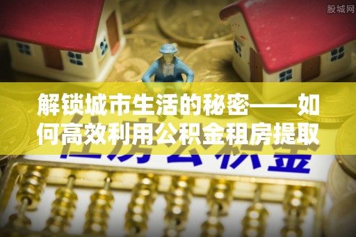 山城解锁城市生活的秘密——如何高效利用公积金租房提取政策优化居住体验