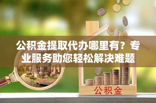 山城公积金提取代办哪里有？专业服务助您轻松解决难题