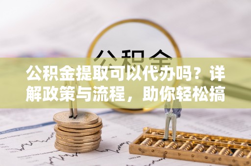 山城公积金提取可以代办吗？详解政策与流程，助你轻松搞定！