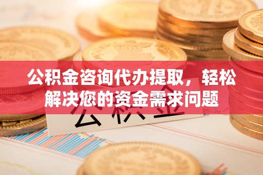山城公积金咨询代办提取，轻松解决您的资金需求问题